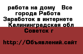 работа на дому - Все города Работа » Заработок в интернете   . Калининградская обл.,Советск г.